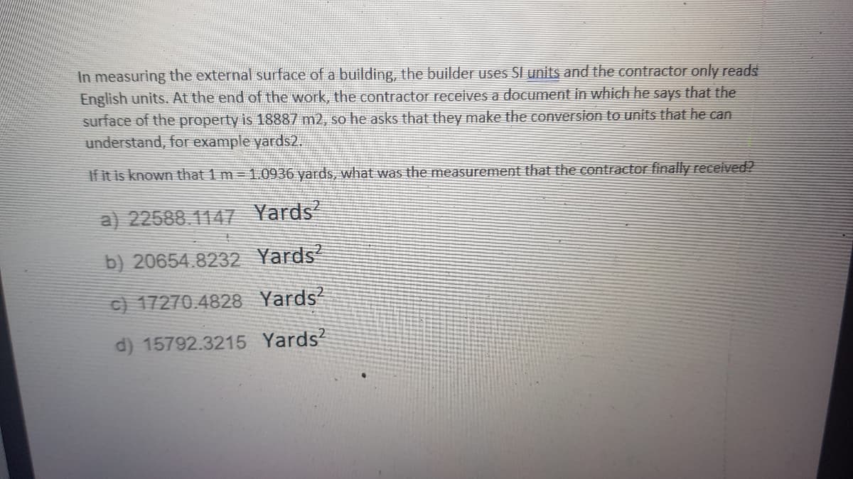 In measuring the external surface of a building, the builder uses SI units and the contractor only reads
English units. At the end of the work, the contractor receives a document in which he says that the
surface of the property is 18887 m2, so he asks that they make the conversion to units that he can
understand, for example yards2.
If it is known that 1 m 1. 0936 yards, what was the measurement that the contractor finally received?
a) 22588.1147 Yards
b) 20654.8232 Yards?
C) 17270.4828 Yards
d) 15792.3215 Yards?
