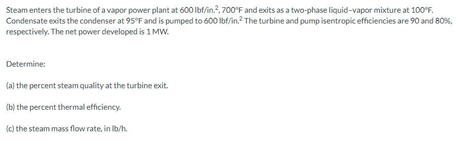 Steam enters the turbine of a vapor power plant at 600 lbf/in.², 700°F and exits as a two-phase liquid-vapor mixture at 100°F.
Condensate exits the condenser at 95°F and is pumped to 600 lbf/in.2 The turbine and pump isentropic efficiencies are 90 and 80%,
respectively. The net power developed is 1 MW.
Determine:
(a)
the percent steam quality at the turbine exit.
(b) the percent thermal efficiency.
(c) the steam mass flow rate, in lb/h.