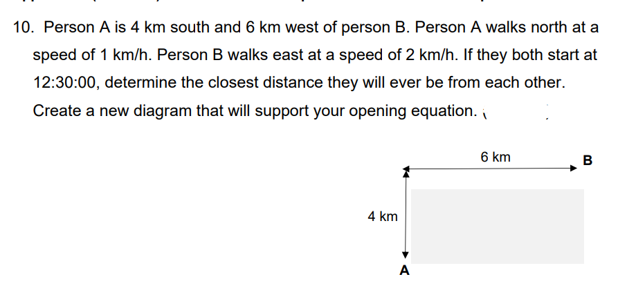 10. Person A is 4 km south and 6 km west of person B. Person A walks north at a
speed of 1 km/h. Person B walks east at a speed of 2 km/h. If they both start at
12:30:00, determine the closest distance they will ever be from each other.
Create a new diagram that will support your opening equation.
4 km
A
6 km
B