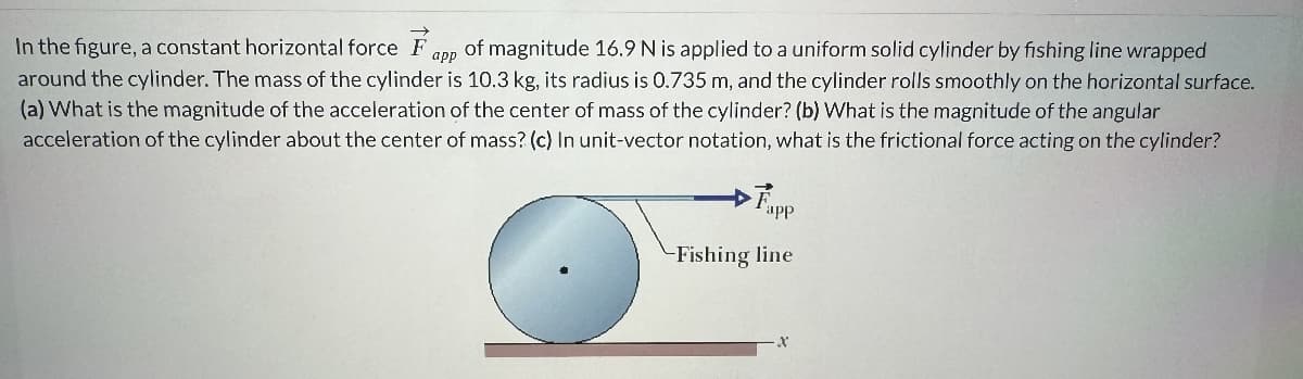 app
In the figure, a constant horizontal force F of magnitude 16.9 N is applied to a uniform solid cylinder by fishing line wrapped
around the cylinder. The mass of the cylinder is 10.3 kg, its radius is 0.735 m, and the cylinder rolls smoothly on the horizontal surface.
(a) What is the magnitude of the acceleration of the center of mass of the cylinder? (b) What is the magnitude of the angular
acceleration of the cylinder about the center of mass? (c) In unit-vector notation, what is the frictional force acting on the cylinder?
Fapp
-Fishing line