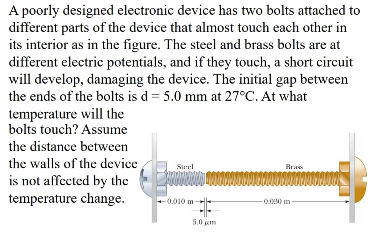 A poorly designed electronic device has two bolts attached to
different parts of the device that almost touch each other in
its interior as in the figure. The steel and brass bolts are at
different electric potentials, and if they touch, a short circuit
will develop, damaging the device. The initial gap between
the ends of the bolts is d = 5.0 mm at 27°C. At what
temperature will the
bolts touch? Assume
the distance between
the walls of the device
is not affected by the
temperature change.
Steel
0000000
0.010 m
0.030 m
Brass
5.0 μm