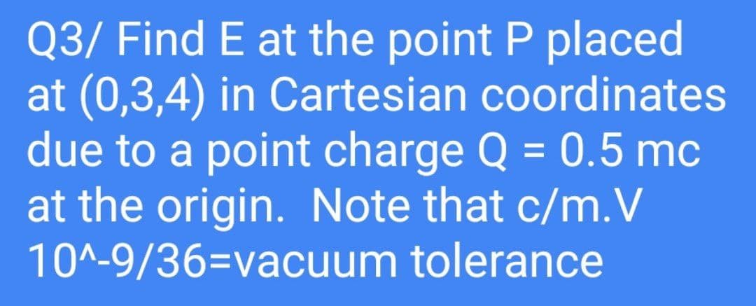 Q3/ Find E at the point P placed
at (0,3,4) in Cartesian
coordinates
due to a point charge Q = 0.5 mc
at the origin. Note that c/m.V
10^-9/36-vacuum tolerance