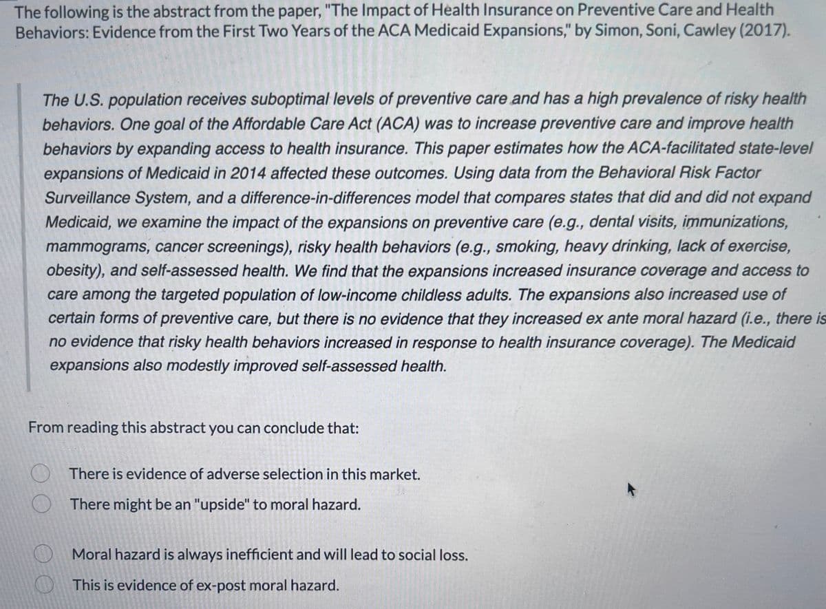 The following is the abstract from the paper, "The Impact of Health Insurance on Preventive Care and Health
Behaviors: Evidence from the First Two Years of the ACA Medicaid Expansions," by Simon, Soni, Cawley (2017).
The U.S. population receives suboptimal levels of preventive care and has a high prevalence of risky health
behaviors. One goal of the Affordable Care Act (ACA) was to increase preventive care and improve health
behaviors by expanding access to health insurance. This paper estimates how the ACA-facilitated state-level
expansions of Medicaid in 2014 affected these outcomes. Using data from the Behavioral Risk Factor
Surveillance System, and a difference-in-differences model that compares states that did and did not expand
Medicaid, we examine the impact of the expansions on preventive care (e.g., dental visits, immunizations,
mammograms, cancer screenings), risky health behaviors (e.g., smoking, heavy drinking, lack of exercise,
obesity), and self-assessed health. We find that the expansions increased insurance coverage and access to
care among the targeted population of low-income childless adults. The expansions also increased use of
certain forms of preventive care, but there is no evidence that they increased ex ante moral hazard (i.e., there is
no evidence that risky health behaviors increased in response to health insurance coverage). The Medicaid
expansions also modestly improved self-assessed health.
From reading this abstract you can conclude that:
O
There is evidence of adverse selection in this market.
There might be an "upside" to moral hazard.
Moral hazard is always inefficient and will lead to social loss.
This is evidence of ex-post moral hazard.