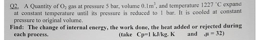 Q2. A Quantity of O2 gas at pressure 5 bar, volume 0.1m', and temperature 1227 °C expand
at constant temperature until its pressure is reduced to 1 bar. It is cooled at constant
pressure to original volume.
Find: The change of internal energy, the work done, the heat added or rejected during
each process.
(take Cp=1 kJ/kg. K
and
H = 32)
