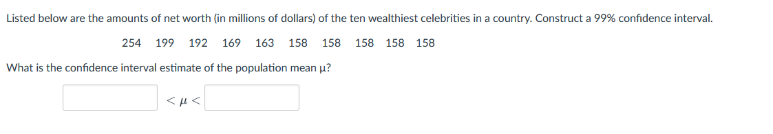 Listed below are the amounts of net worth (in millions of dollars) of the ten wealthiest celebrities in a country. Construct a 99% confidence interval.
254
199 192
169
163 158
158
158 158 158
What is the confidence interval estimate of the population mean u?
