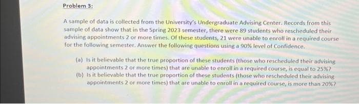 Problem 3:
A sample of data is collected from the University's Undergraduate Advising Center. Records from this
sample of data show that in the Spring 2023 semester, there were 89 students who rescheduled their
advising appointments 2 or more times. Of these students, 21 were unable to enroll in a required course
for the following semester. Answer the following questions using a 90% level of Confidence.
(a) Is it believable that the true proportion of these students (those who rescheduled their advising
appointments 2 or more times) that are unable to enroll in a required course, is equal to 25%?
(b) Is it believable that the true proportion of these students (those who rescheduled their advising
appointments 2 or more times) that are unable to enroll in a required course, is more than 20%?