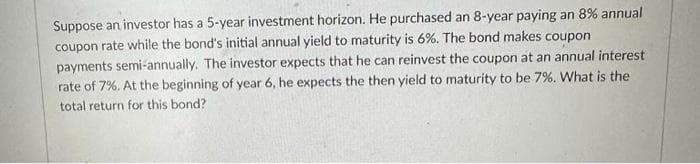 Suppose an investor has a 5-year investment horizon. He purchased an 8-year paying an 8% annual
coupon rate while the bond's initial annual yield to maturity is 6%. The bond makes coupon
payments semi-annually. The investor expects that he can reinvest the coupon at an annual interest
rate of 7%. At the beginning of year 6, he expects the then yield to maturity to be 7%. What is the
total return for this bond?