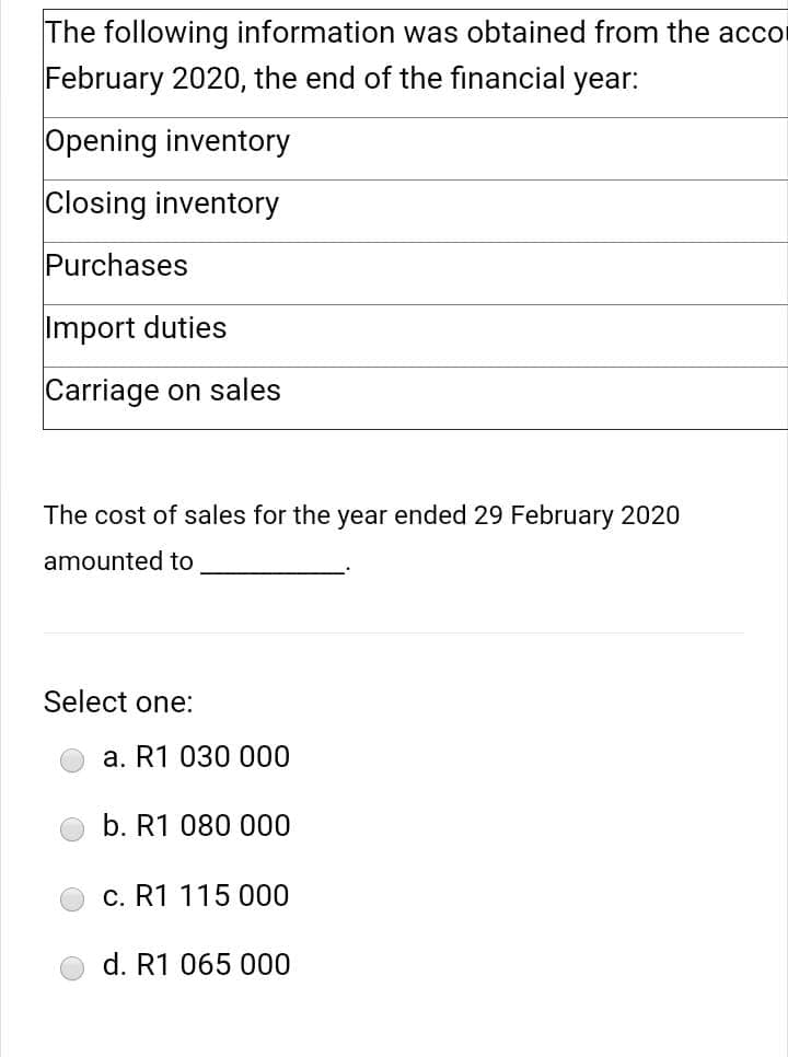 The following information was obtained from the accor
February 2020, the end of the financial year:
Opening inventory
Closing inventory
Purchases
Import duties
Carriage on sales
The cost of sales for the year ended 29 February 2020
amounted to
Select one:
a. R1 030 000
b. R1 080 000
c. R1 115 000
d. R1 065 000
