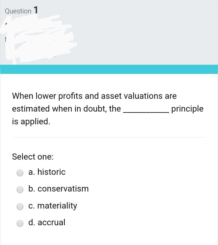 Question 1
When lower profits and asset valuations are
estimated when in doubt, the
principle
is applied.
Select one:
a. historic
b. conservatism
c. materiality
d. accrual
