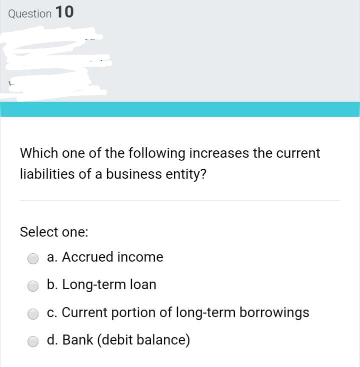 Question 10
Which one of the following increases the current
liabilities of a business entity?
Select one:
a. Accrued income
b. Long-term loan
c. Current portion of long-term borrowings
d. Bank (debit balance)
