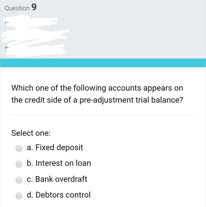 Question 9
Which one of the following accounts appears on
the credit side of a pre-adjustment trial balance?
Select one:
a. Fixed deposit
b. Interest on loan
c. Bank overdraft
d. Debtors control
