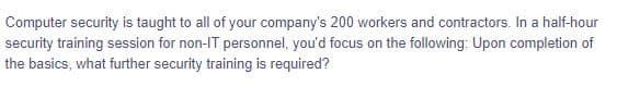 Computer security is taught to all of your company's 200 workers and contractors. In a half-hour
security training session for non-IT personnel, you'd focus on the following: Upon completion of
the basics, what further security training is required?
