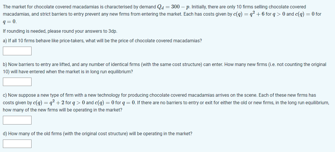 The market for chocolate covered macadamias is characterised by demand Qd = 300 - p. Initially, there are only 10 firms selling chocolate covered
macadamias, and strict barriers to entry prevent any new firms from entering the market. Each has costs given by c(q) = q² +6 for q> 0 and c(q) = 0 for
q=0.
If rounding is needed, please round your answers to 3dp.
a) If all 10 firms behave like price-takers, what will be the price of chocolate covered macadamias?
b) Now barriers to entry are lifted, and any number of identical firms (with the same cost structure) can enter. How many new firms (i.e. not counting the original
10) will have entered when the market is in long run equilibrium?
c) Now suppose a new type of firm with a new technology for producing chocolate covered macadamias arrives on the scene. Each of these new firms has
costs given by c(q) = q² + 2 for q> 0 and c(q) = 0 for q = 0. If there are no barriers to entry or exit for either the old or new firms, in the long run equilibrium,
how many of the new firms will be operating in the market?
d) How many of the old firms (with the original cost structure) will be operating in the market?