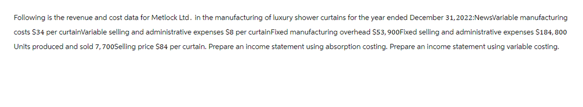 Following is the revenue and cost data for Metlock Ltd. in the manufacturing of luxury shower curtains for the year ended December 31, 2022: NewsVariable manufacturing
costs $34 per curtainVariable selling and administrative expenses $8 per curtain Fixed manufacturing overhead $53,900Fixed selling and administrative expenses $184,800
Units produced and sold 7, 700Selling price $84 per curtain. Prepare an income statement using absorption costing. Prepare an income statement using variable costing.