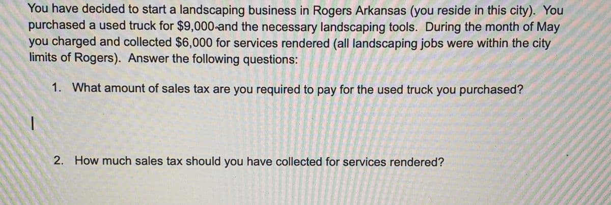 You have decided to start a landscaping business in Rogers Arkansas (you reside in this city). You
purchased a used truck for $9,000-and the necessary landscaping tools. During the month of May
you charged and collected $6,000 for services rendered (all landscaping jobs were within the city
limits of Rogers). Answer the following questions:
1. What amount of sales tax are you required to pay for the used truck you purchased?
2. How much sales tax should you have collected for services rendered?