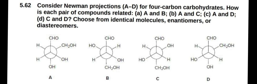 5.62 Consider Newman projections (A-D) for four-carbon carbohydrates. How
is each pair of compounds related: (a) A and B; (b) A and C; (c) A and D;
(d) C and D? Choose from identical molecules, enantiomers, or
diastereomers.
CHO
CHO
CHO
CHO
H.
CH2OH
но.
H
H.
CH2OH
HO
HO,
HO,
Но
H.
HO
H.
OH
CH2OH
CH2OH
OH
A
B
C
