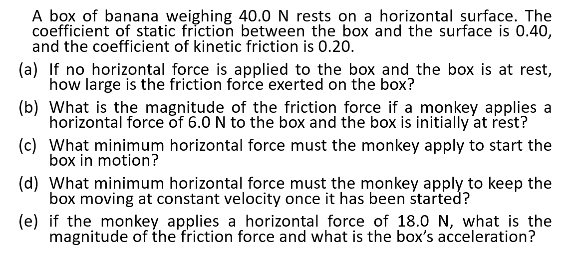 A box of banana weighing 40.0 N rests on a horizontal surface. The
coefficient of static friction between the box and the surface is 0.40,
and the coefficient of kinetic friction is 0.20.
(a) If no horizontal force is applied to the box and the box is at rest,
how large is the friction force exerted on the box?
(b) What is the magnitude of the friction force if a monkey applies a
horizontal force of 6.0 N to the box and the box is initially at rest?
(c) What minimum horizontal force must the monkey apply to start the
box in motion?
(d) What minimum horizontal force must the monkey apply to keep the
box moving at constant velocity once it has been started?
(e) if the monkey applies a horizontal force of 18.0 N, what is the
magnitude of the friction force and what is the box's acceleration?
