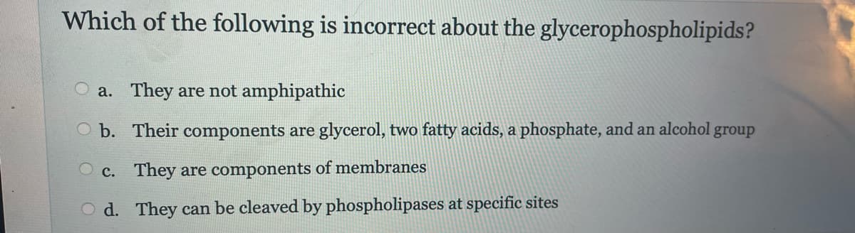 Which of the following is incorrect about the glycerophospholipids?
a. They are not amphipathic
Ob. Their components are glycerol, two fatty acids, a phosphate, and an alcohol group
Oc. They are components of membranes
Od. They can be cleaved by phospholipases at specific sites