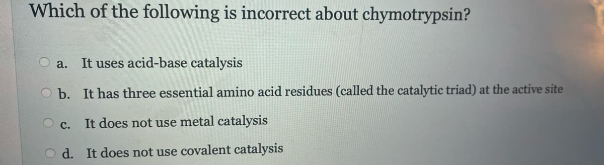 Which of the following is incorrect about chymotrypsin?
It uses acid-base catalysis
b. It has three essential amino acid residues (called the catalytic triad) at the active site
It does not use metal catalysis
d. It does not use covalent catalysis
a.
O c.