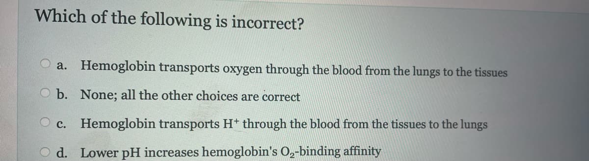 Which of the following is incorrect?
a. Hemoglobin transports oxygen through the blood from the lungs to the tissues
Ob. None; all the other choices are correct
c. Hemoglobin transports H+ through the blood from the tissues to the lungs
O d. Lower pH increases hemoglobin's O₂-binding affinity