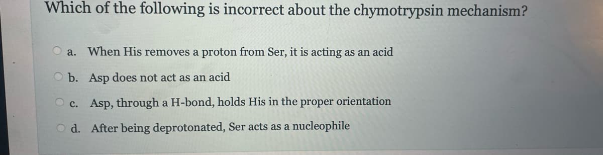 Which of the following is incorrect about the chymotrypsin mechanism?
a. When His removes a proton from Ser, it is acting as an acid
b. Asp does not act as an acid
c. Asp, through a H-bond, holds His in the proper orientation
Od. After being deprotonated, Ser acts as a nucleophile