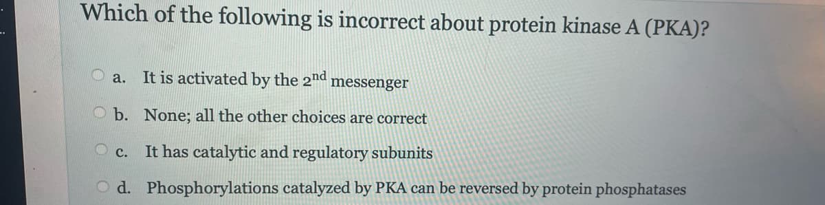 Which of the following is incorrect about protein kinase A (PKA)?
a. It is activated by the 2nd messenger
b. None; all the other choices are correct
C. It has catalytic and regulatory subunits
Od. Phosphorylations catalyzed by PKA can be reversed by protein phosphatases