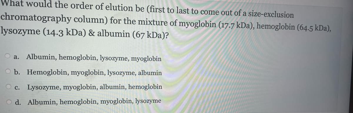 What would the order of elution be (first to last to come out of a size-exclusion
chromatography column) for the mixture of myoglobin (17.7 kDa), hemoglobin (64.5 kDa),
lysozyme (14.3 kDa) & albumin (67 kDa)?
a. Albumin, hemoglobin, lysozyme, myoglobin
Ob. Hemoglobin, myoglobin, lysozyme, albumin
Oc. Lysozyme, myoglobin, albumin, hemoglobin
Od. Albumin, hemoglobin, myoglobin, lysozyme