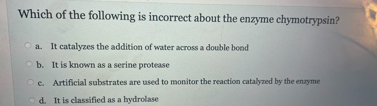 Which of the following is incorrect about the enzyme chymotrypsin?
a. It catalyzes the addition of water across a double bond
O b. It is known as a serine protease
O c. Artificial substrates are used to monitor the reaction catalyzed by the enzyme
d. It is classified as a hydrolase
