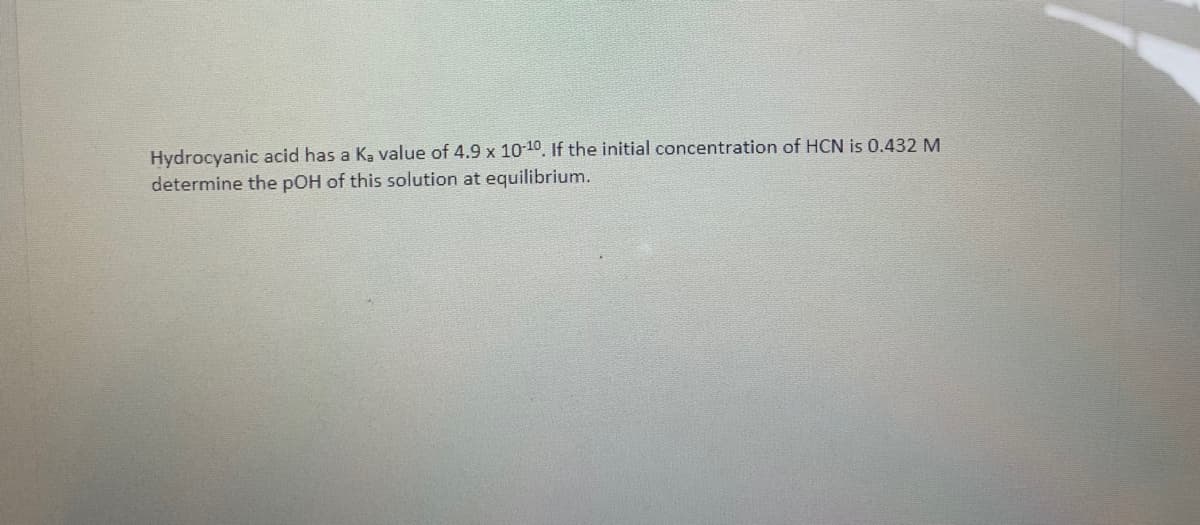 Hydrocyanic acid has a K, value of 4.9 x 10-10, If the initial concentration of HCN is 0.432 M
determine the pOH of this solution at equilibrium.
