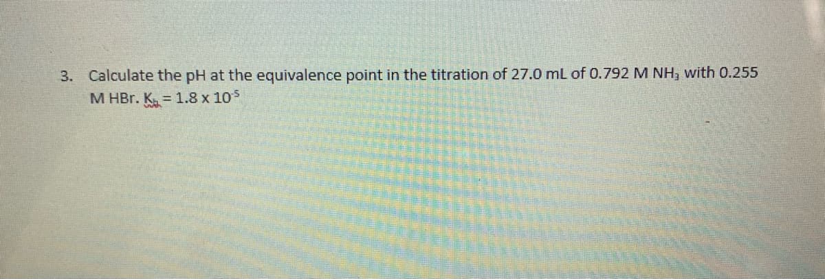 3. Calculate the pH at the equivalence point in the titration of 27.0 mL of 0.792 M NH, with 0.255
M HBr. K. 1.8 x 105
