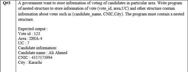 Q#3
A government want to store information of voting of candidates in particular area. Write program
of nested structure to store information of vote (vote_id, area,UC) and other structure contain
information about voter such as (candidate_name, CNIC,City). The program must contain a nested
structure.
Expected output :
Vote id : 123
Area : DHA-4
UC : 7
Candidate information:
Candidate name : Ali Ahmed
CNIC : 4357573994
City : Karachi
