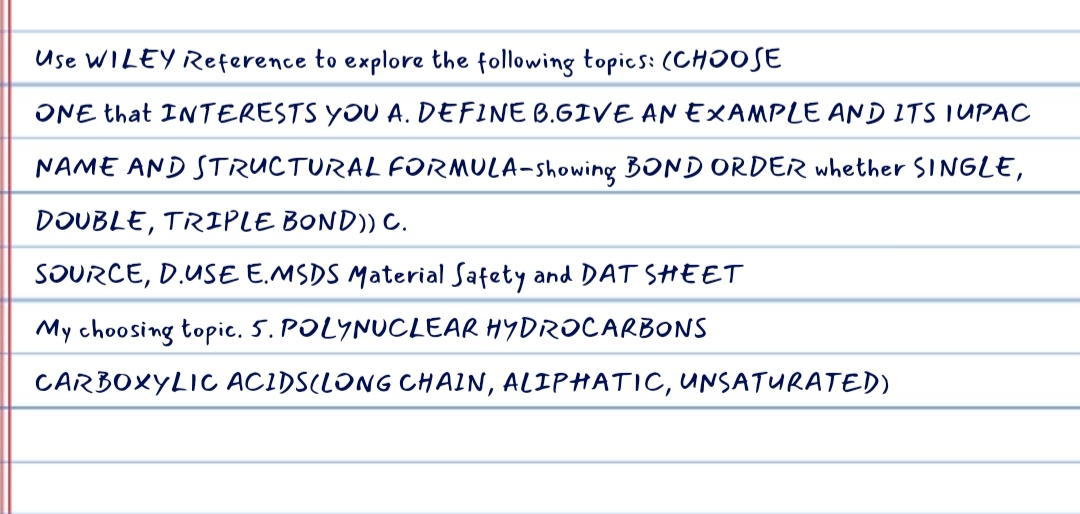 Use WILEY Reference to explore the following topics: (CHOOSE
ONE that INTERESTS YOU A. DEFINE B.GIVE AN EXAMPLE AND ITS IUPAC
NAME AND STRUCTURAL FORMULA-showing BOND ORDER whether SINGLE,
DOUBLE, TRIPLE BOND)) C.
SOURCE, D.USE E.MSDS Material Safety and DAT SHEET
My choosing topic. 5. POLYNUCLEAR HYDROCARBONS
CARBOXYLIC ACIDS(LONG CHAIN, ALIPHATIC, UNSATURATED)