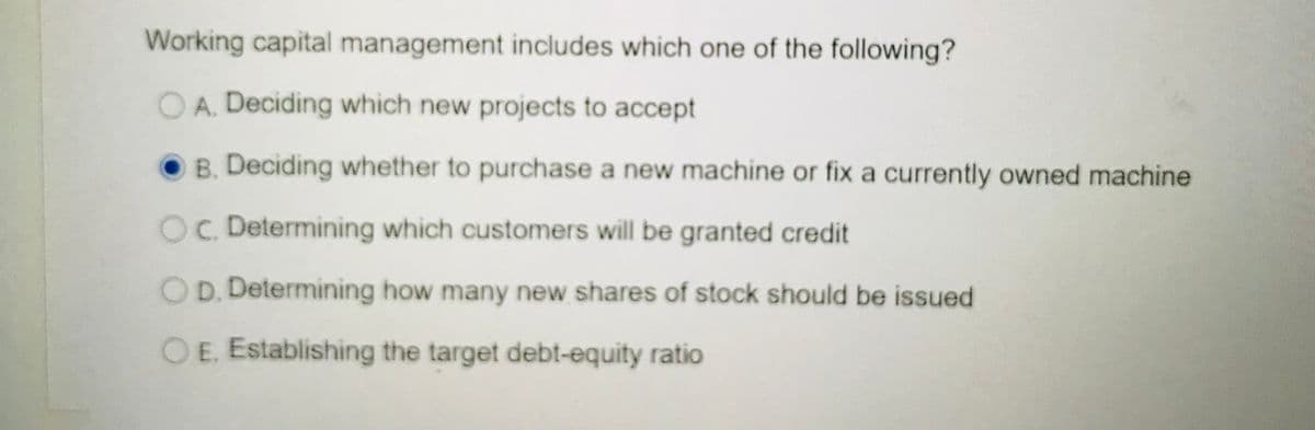 Working capital management includes which one of the following?
OA. Deciding which new projects to accept
B. Deciding whether to purchase a new machine or fix a currently owned machine
OC. Determining which customers will be granted credit
OD. Determining how many new shares of stock should be issued
OE. Establishing the target debt-equity ratio

