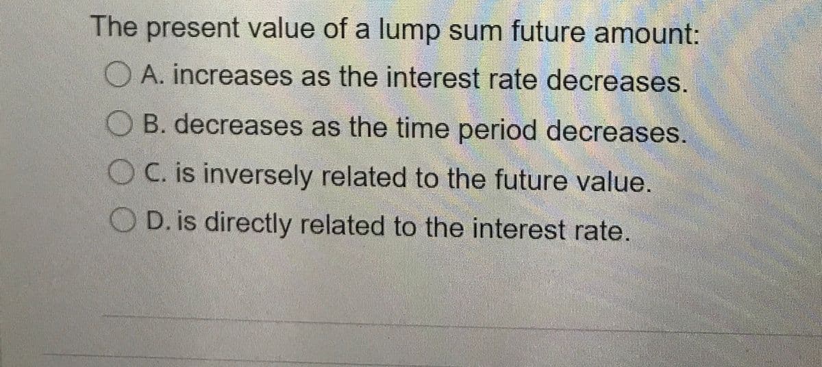 The present value of a lump sum future amount:
O A. increases as the interest rate decreases.
OB. decreases as the time period decreases.
OC. is inversely related to the future value.
O D. is directly related to the interest rate.
