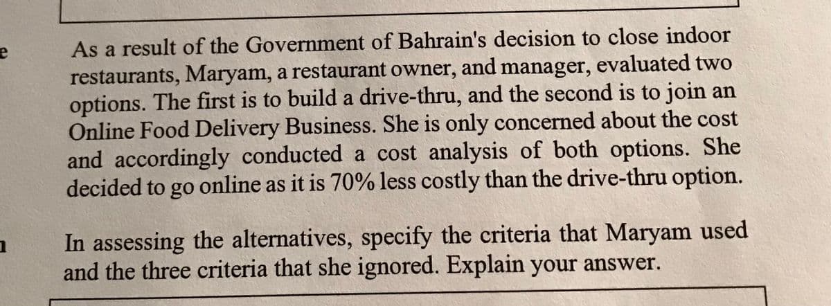 As a result of the Government of Bahrain's decision to close indoor
restaurants, Maryam, a restaurant owner, and manager, evaluated two
options. The first is to build a drive-thru, and the second is to join an
Online Food Delivery Business. She is only concerned about the cost
and accordingly conducted a cost analysis of both options. She
decided to go online as it is 70% less costly than the drive-thru option.
In assessing the alternatives, specify the criteria that Maryam used
and the three criteria that she ignored. Explain your answer.
