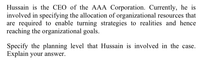 Hussain is the CEO of the AAA Corporation. Currently, he is
involved in specifying the allocation of organizational resources that
are required to enable turning strategies to realities and hence
reaching the organizational goals.
Specify the planning level that Hussain is involved in the case.
Explain your answer.
