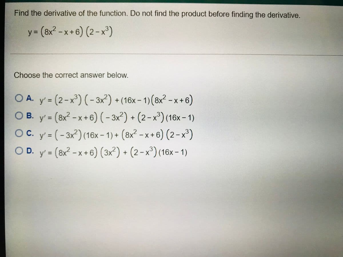 Find the derivative of the function. Do not find the product before finding the derivative.
y 3 (8x² - x+6) (2 - x")
Choose the correct answer below.
A. y' = (2-x³) (-3x?) + (16x – 1)(8x² -x+ 6)
O B.
%3D
y' = (8x² -x+6) (- 3x²) + (2-x) (16x- 1)
C. y' = (- 3x²) (16x - 1) + (8x² - x + 6) (2-x³)
%3D
Oc.
%3D
OD.
– x+ 6) (3x²) + (2-x³) (16x- 1)
%3D
