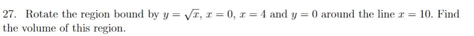 27. Rotate the region bound by y = VT, x = 0, x = 4 and y = 0 around the line x = 10. Find
the volume of this region.
