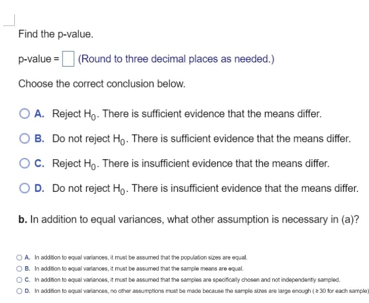 Find the p-value.
p-value = (Round to three decimal places as needed.)
Choose the correct conclusion below.
O A. Reject Ho. There is sufficient evidence that the means differ.
B. Do not reject Ho. There is sufficient evidence that the means differ.
C.
Reject Ho. There is insufficient evidence that the means differ.
O D. Do not reject Ho. There is insufficient evidence that the means differ.
b. In addition to equal variances, what other assumption is necessary in (a)?
A. In addition to equal variances, it must be assumed that the population sizes are equal.
B. In addition to equal variances, it must be assumed that the sample means are equal.
C. In addition to equal variances, it must be assumed that the samples are specifically chosen and not independently sampled.
OD. In addition to equal variances, no other assumptions must be made because the sample sizes are large enough (≥30 for each sample)