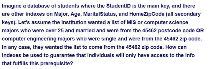 Imagine a database of students where the StudentID is the main key, and there
are other indexes on Major, Age, Marital Status, and HomeZipCode (all secondary
keys). Let's assume the institution wanted a list of MIS or computer science
majors who were over 25 and married and were from the 45462 postcode code OR
computer engineering majors who were single and were from the 45462 zip code.
In any case, they wanted the list to come from the 45462 zip code. How can
indexes be used to guarantee that individuals will only have access to the info
that fulfills this prerequisite?