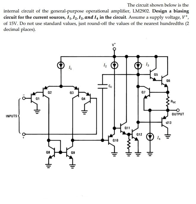 The circuit shown below is the
internal circuit of the general-purpose operational amplifier, LM2902. Design a biasing
circuit for the current sources, I1, 12, I3, and I4 in the circuit. Assume a supply voltage, V*,
of 15V. Do not use standard values, just round-off the values of the nearest hundredths (2
decimal places).
I2
13
05
06
02
03
07
04
Rsc
OUTPUT
INPUTS
u13
011
a12
Q10
08
09
