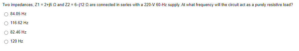 Two impedances, Z1 = 2+j6 N and Z2 = 6-j12 N are connected in series with a 220-V 60-Hz supply. At what frequency will the circuit act as a purely resistive load?
O 84.85 Hz
O 116.62 Hz
O 82.46 Hz
O 120 Hz
