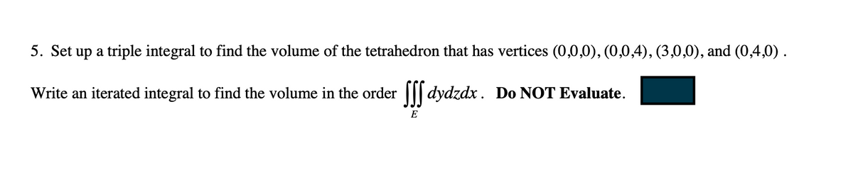 5. Set up a triple integral to find the volume of the tetrahedron that has vertices (0,0,0), (0,0,4), (3,0,0), and (0,4,0) .
Write an iterated integral to find the volume in the order ff dydzdx. Do NOT Evaluate.
E