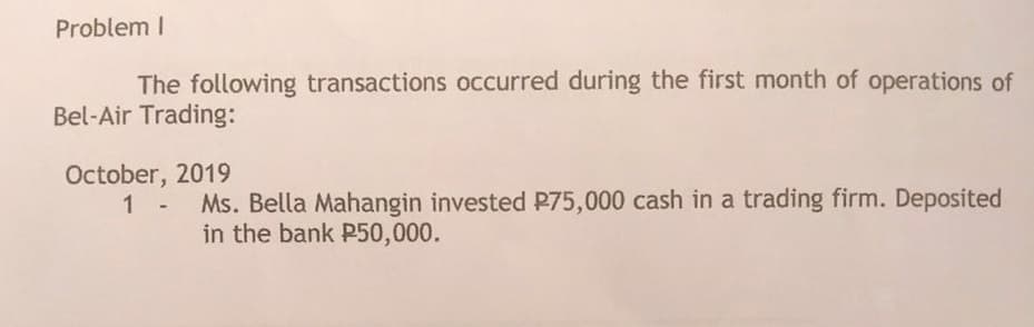 Problem I
The following transactions occurred during the first month of operations of
Bel-Air Trading:
October, 2019
1 - Ms. Bella Mahangin invested P75,000 cash in a trading firm. Deposited
in the bank P50,000.
