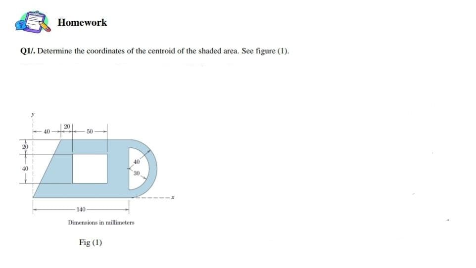 Homework
Q1/. Determine the coordinates of the centroid of the shaded area. See figure (1).
20
40
50
20
40
40
30
140
Dimensions in millimeters
Fig (1)
