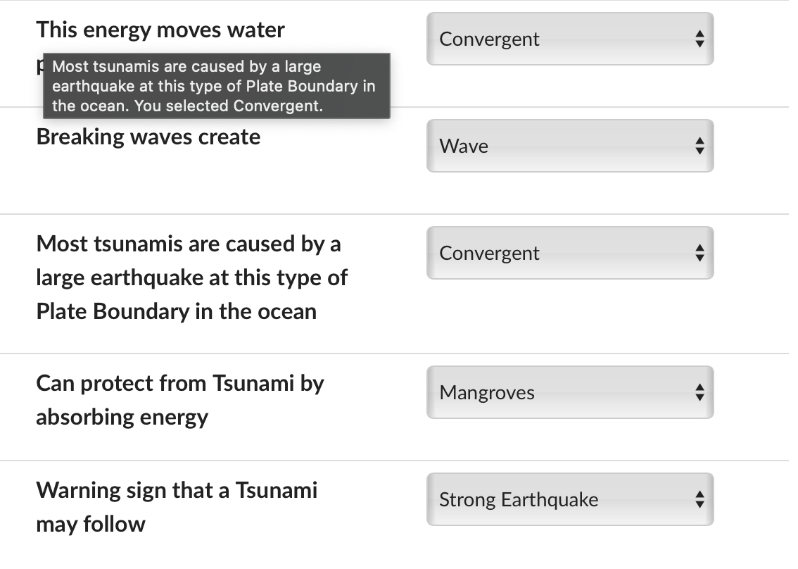 This energy moves water
Most tsunamis are caused by a large
earthquake at this type of Plate Boundary in
the ocean. You selected Convergent.
Breaking waves create
Convergent
Wave
Most tsunamis are caused by a
Convergent
large earthquake at this type of
Plate Boundary in the ocean
Can protect from Tsunami by
absorbing energy
Mangroves
Warning sign that a Tsunami
may follow
Strong Earthquake