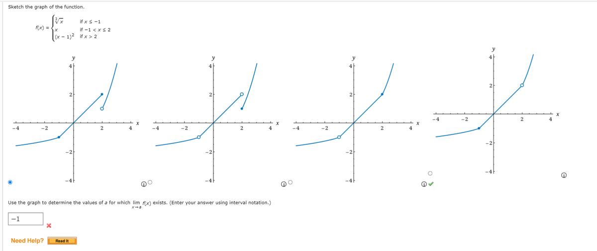 Sketch the graph of the function.
if x s-1
f(x) =
if -1 < xs 2
(x - 1)2 if x > 2
y
y
y
4|
4|
2
2
2
2
-4
-2
-4
-2
4
-4
-2
2
4
-4
-2
-2
-2
Use the graph to determine the values of a for which lim f(x) exists. (Enter your answer using interval notation.)
-1
Need Help?
Read It
