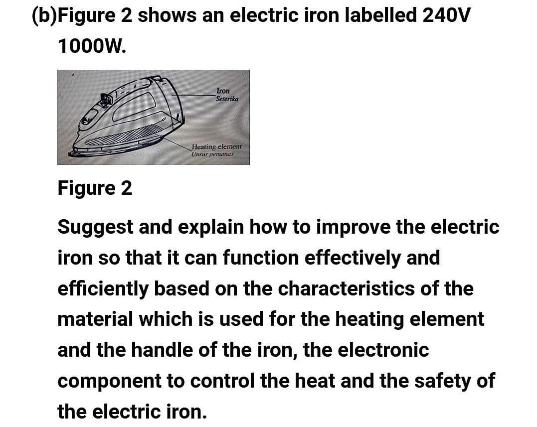(b) Figure 2 shows an electric iron labelled 240V
1000W.
Iron
Seterika
Heating element
Unsur pemanas
Figure 2
Suggest and explain how to improve the electric
iron so that it can function effectively and
efficiently based on the characteristics of the
material which is used for the heating element
and the handle of the iron, the electronic
component to control the heat and the safety of
the electric iron.