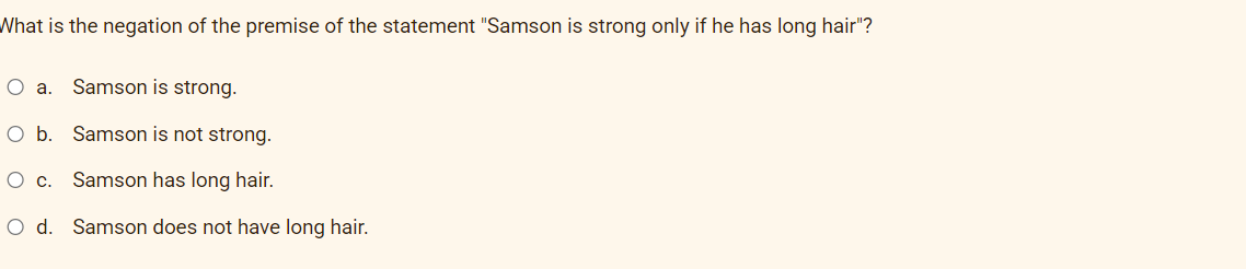 What is the negation of the premise of the statement "Samson is strong only if he has long hair"?
O a. Samson is strong.
Ob.
Samson is not strong.
Oc.
Samson has long hair.
O d. Samson does not have long hair.
