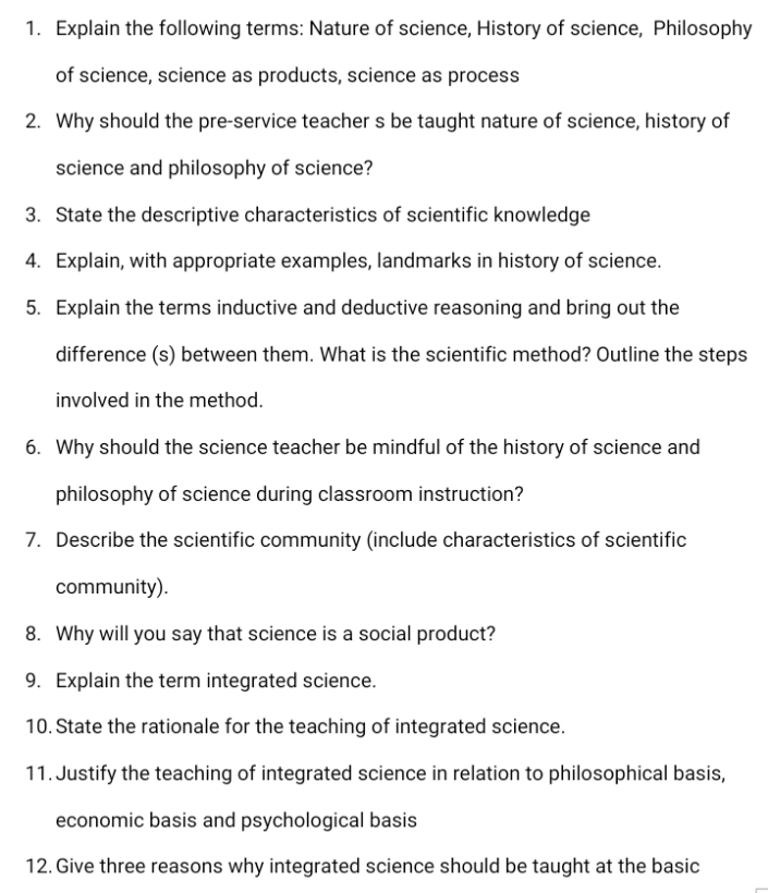1. Explain the following terms: Nature of science, History of science, Philosophy
of science, science as products, science as process
2. Why should the pre-service teacher s be taught nature of science, history of
science and philosophy of science?
3. State the descriptive characteristics of scientific knowledge
4. Explain, with appropriate examples, landmarks in history of science.
5. Explain the terms inductive and deductive reasoning and bring out the
difference (s) between them. What is the scientific method? Outline the steps
involved in the method.
6. Why should the science teacher be mindful of the history of science and
philosophy of science during classroom instruction?
7. Describe the scientific community (include characteristics of scientific
community).
8. Why will you say that science is a social product?
9. Explain the term integrated science.
10. State the rationale for the teaching of integrated science.
11. Justify the teaching of integrated science in relation to philosophical basis,
economic basis and psychological basis
12. Give three reasons why integrated science should be taught at the basic
